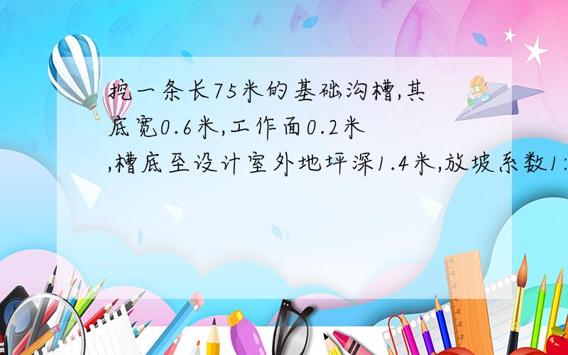 挖一条长75米的基础沟槽,其底宽0.6米,工作面0.2米,槽底至设计室外地坪深1.4米,放坡系数1:0.5.