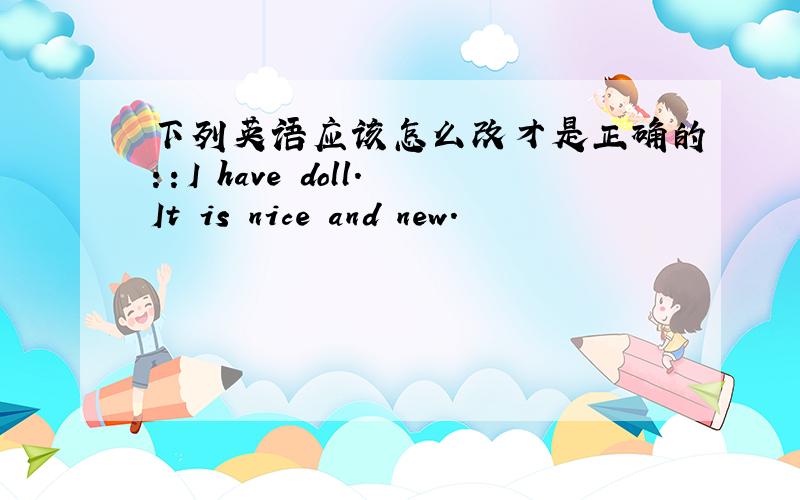 下列英语应该怎么改才是正确的：：I have doll.It is nice and new.