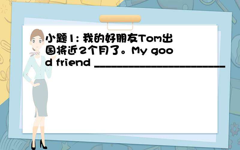 小题1: 我的好朋友Tom出国将近2个月了。My good friend _______________________