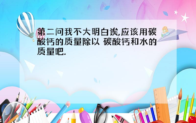 第二问我不大明白诶,应该用碳酸钙的质量除以 碳酸钙和水的质量吧.