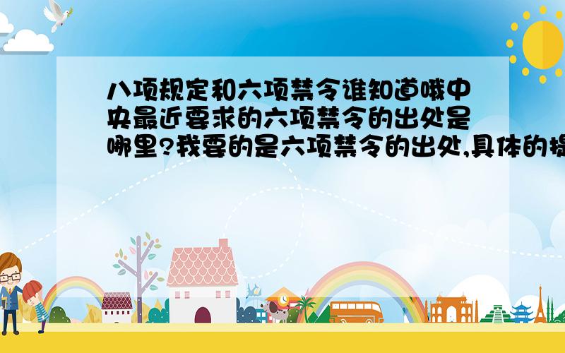 八项规定和六项禁令谁知道哦中央最近要求的六项禁令的出处是哪里?我要的是六项禁令的出处,具体的提出时间和提出地点分不多,就