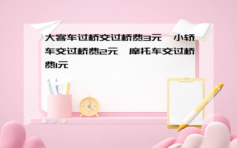 大客车过桥交过桥费3元,小轿车交过桥费2元,摩托车交过桥费1元