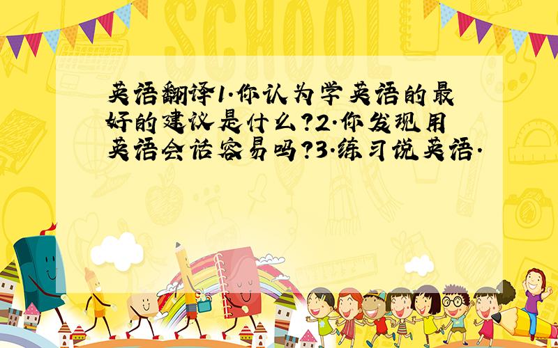 英语翻译1.你认为学英语的最好的建议是什么?2.你发现用英语会话容易吗?3.练习说英语.
