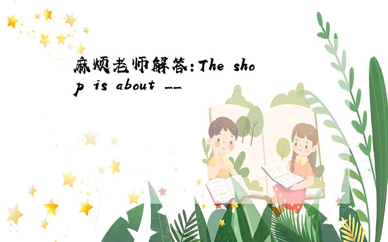 麻烦老师解答：The shop is about __