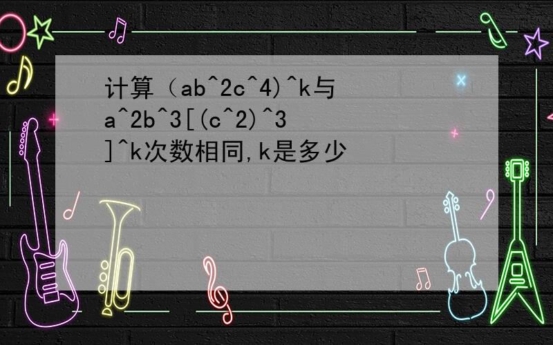 计算（ab^2c^4)^k与a^2b^3[(c^2)^3]^k次数相同,k是多少