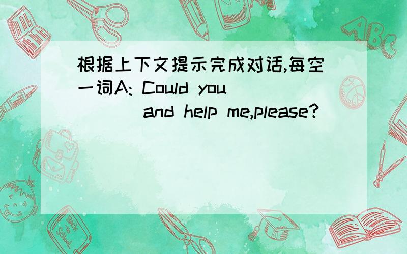 根据上下文提示完成对话,每空一词A: Could you ( ) and help me,please?