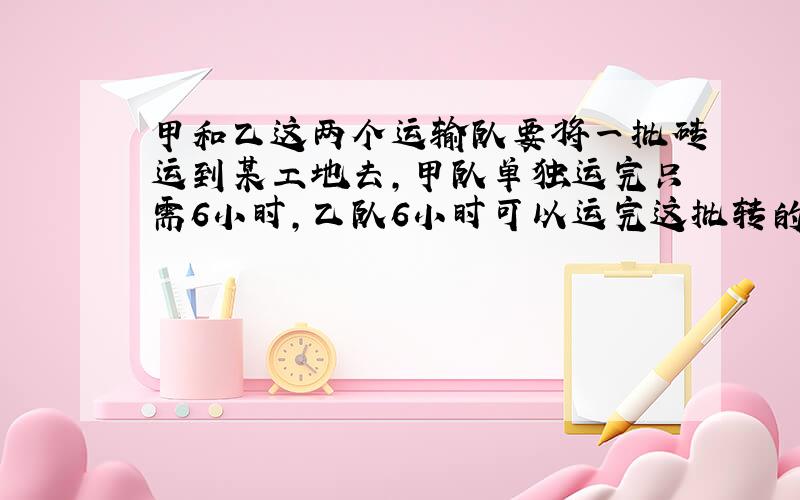 甲和乙这两个运输队要将一批砖运到某工地去,甲队单独运完只需6小时,乙队6小时可以运完这批转的3/4,现在