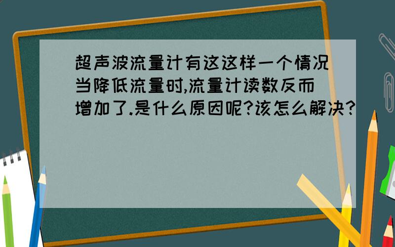 超声波流量计有这这样一个情况当降低流量时,流量计读数反而增加了.是什么原因呢?该怎么解决?