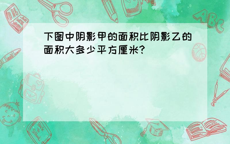 下图中阴影甲的面积比阴影乙的面积大多少平方厘米?