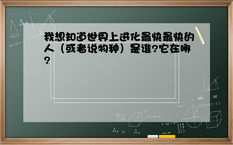 我想知道世界上进化最快最快的人（或者说物种）是谁?它在哪?