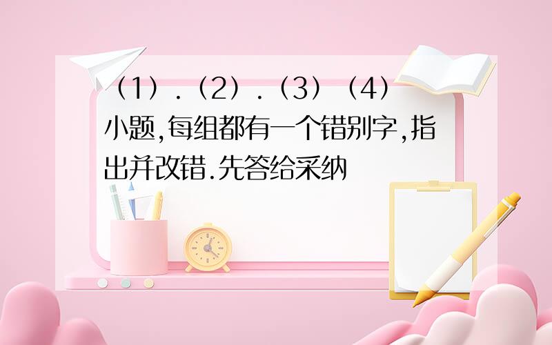 （1）.（2）.（3）（4）小题,每组都有一个错别字,指出并改错.先答给采纳