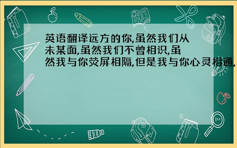 英语翻译远方的你,虽然我们从未某面,虽然我们不曾相识,虽然我与你荧屏相隔,但是我与你心灵相通,虽然我不能与你相对而坐,却