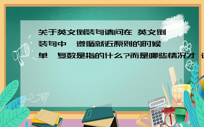 关于英文倒装句请问在 英文倒装句中,遵循就近原则的时候,单、复数是指的什么?而是哪些情况才 选择 is或are或am