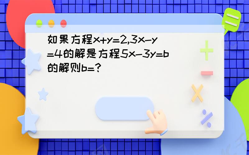 如果方程x+y=2,3x-y=4的解是方程5x-3y=b的解则b=?