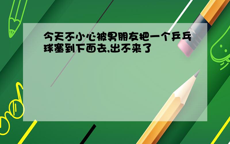 今天不小心被男朋友把一个乒乓球塞到下面去,出不来了