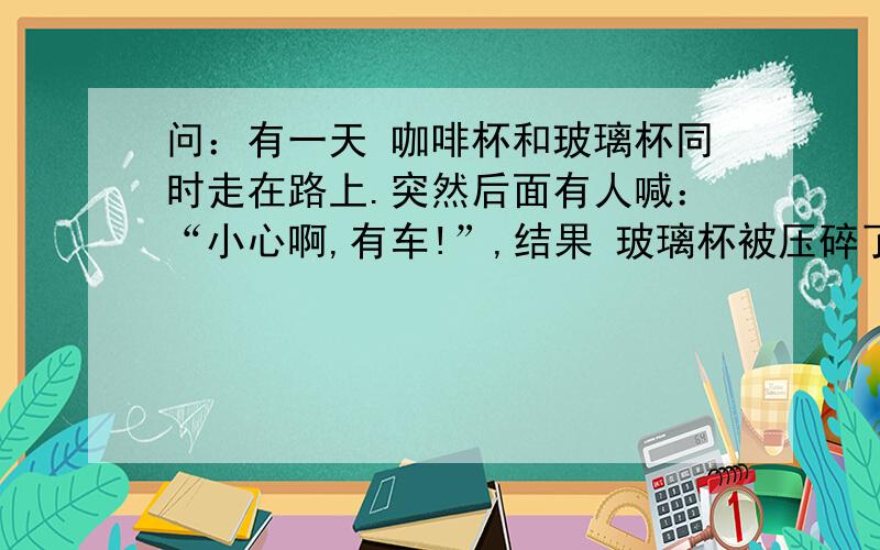 问：有一天 咖啡杯和玻璃杯同时走在路上.突然后面有人喊：“小心啊,有车!”,结果 玻璃杯被压碎了.why