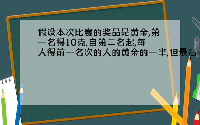 假设本次比赛的奖品是黄金,第一名得10克,自第二名起,每人得前一名次的人的黄金的一半,但最后一名与他前一名次的人得到的黄