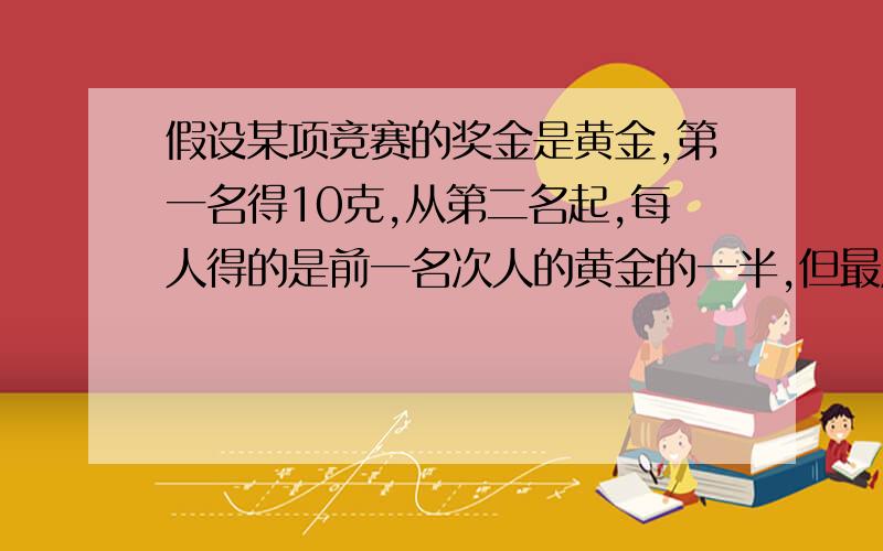 假设某项竞赛的奖金是黄金,第一名得10克,从第二名起,每人得的是前一名次人的黄金的一半,但最后一名得的和他前一名次认得的