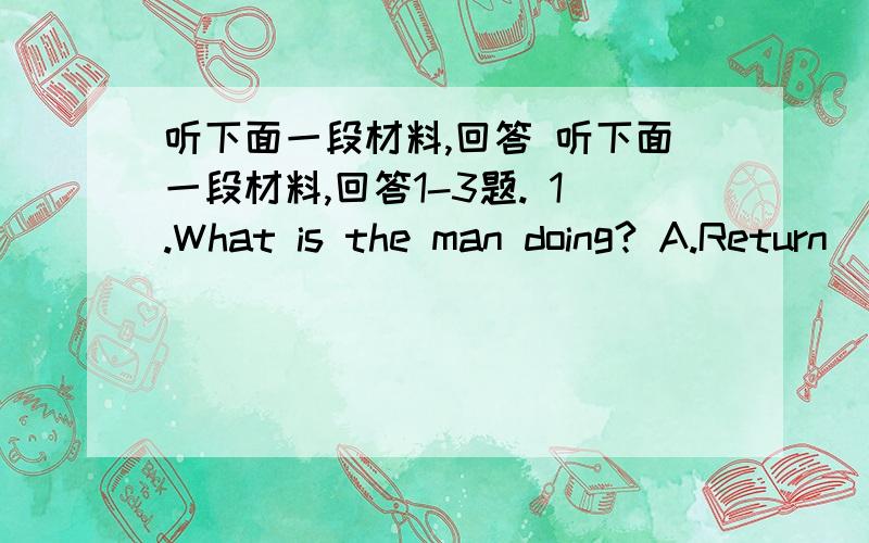 听下面一段材料,回答 听下面一段材料,回答1-3题. 1.What is the man doing? A.Return