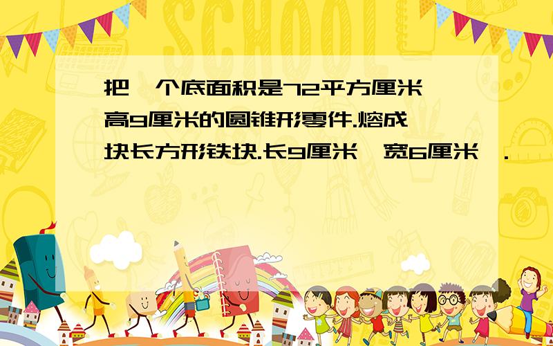 把一个底面积是72平方厘米,高9厘米的圆锥形零件.熔成一块长方形铁块.长9厘米,宽6厘米,.