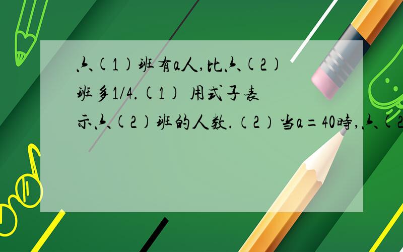 六(1)班有a人,比六(2)班多1/4.(1) 用式子表示六(2)班的人数.（2）当a=40时,六(2)班有多少人?