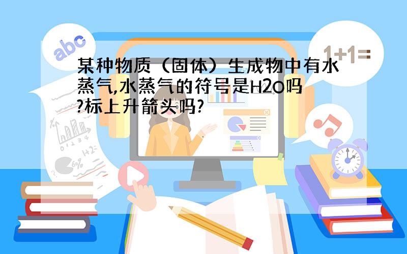 某种物质（固体）生成物中有水蒸气,水蒸气的符号是H2O吗?标上升箭头吗?