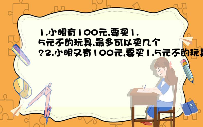 1.小明有100元,要买1.5元不的玩具,最多可以买几个?2.小明又有100元,要买1.5元不的玩具,一天买一个,几天买