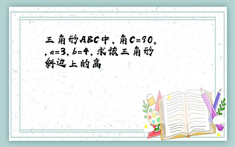 三角形ABC中,角C=90°,a=3,b=4,求该三角形斜边上的高