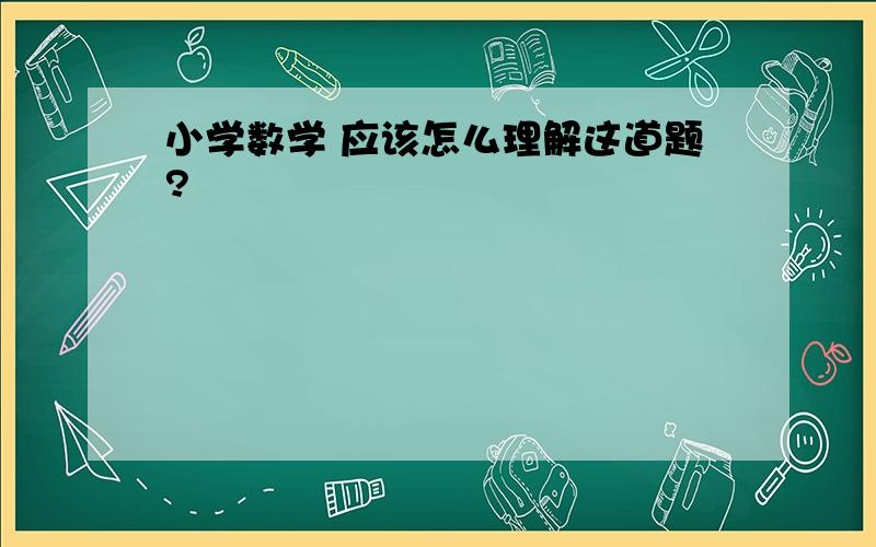 小学数学 应该怎么理解这道题?