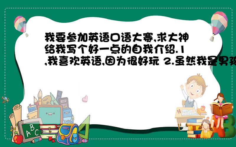 我要参加英语口语大赛,求大神给我写个好一点的自我介绍.1,我喜欢英语,因为很好玩 2.虽然我是男孩,但我喜欢宠物（很喜欢