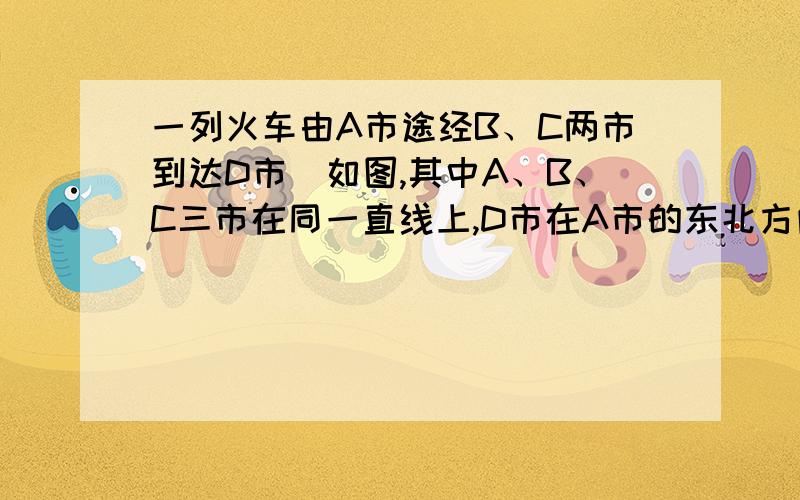 一列火车由A市途经B、C两市到达D市．如图,其中A、B、C三市在同一直线上,D市在A市的东北方向,在B市的正北方向,在C