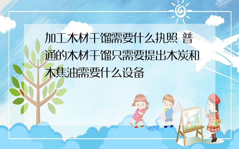 加工木材干馏需要什么执照 普通的木材干馏只需要提出木炭和木焦油需要什么设备