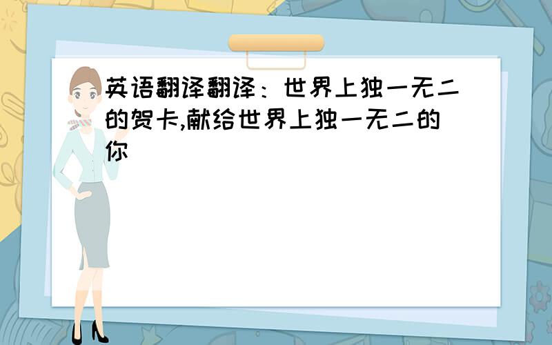 英语翻译翻译：世界上独一无二的贺卡,献给世界上独一无二的你