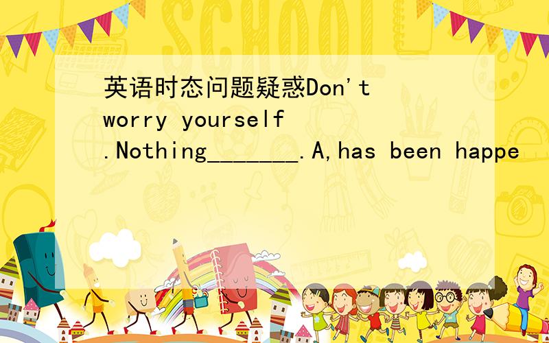 英语时态问题疑惑Don't worry yourself.Nothing_______.A,has been happe