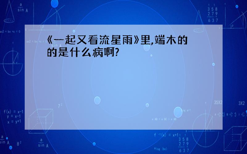 《一起又看流星雨》里,端木的的是什么病啊?