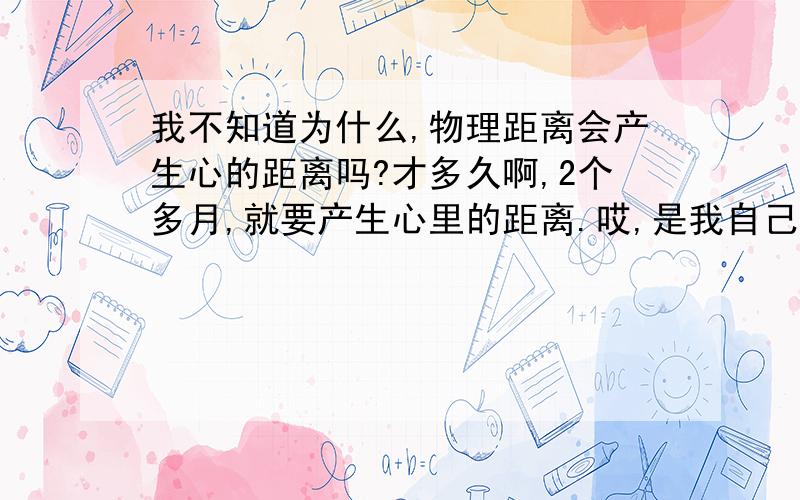 我不知道为什么,物理距离会产生心的距离吗?才多久啊,2个多月,就要产生心里的距离.哎,是我自己有问题还是怎么的.距离一定