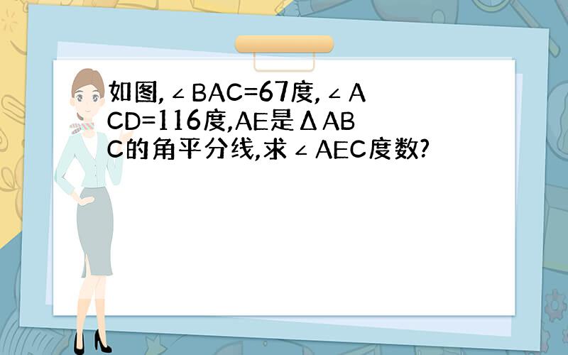 如图,∠BAC=67度,∠ACD=116度,AE是ΔABC的角平分线,求∠AEC度数?