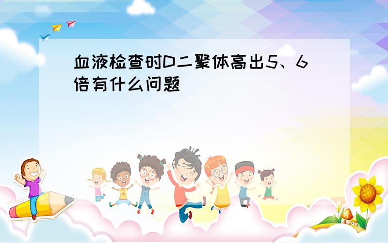 血液检查时D二聚体高出5、6倍有什么问题