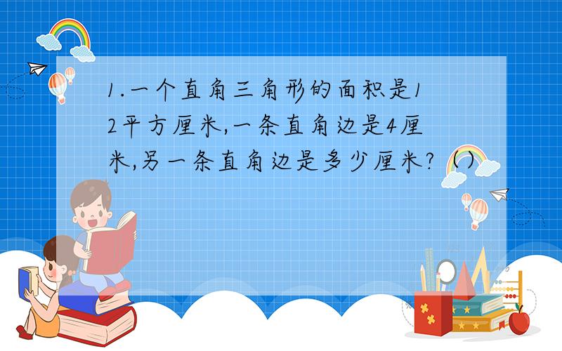 1.一个直角三角形的面积是12平方厘米,一条直角边是4厘米,另一条直角边是多少厘米?（）