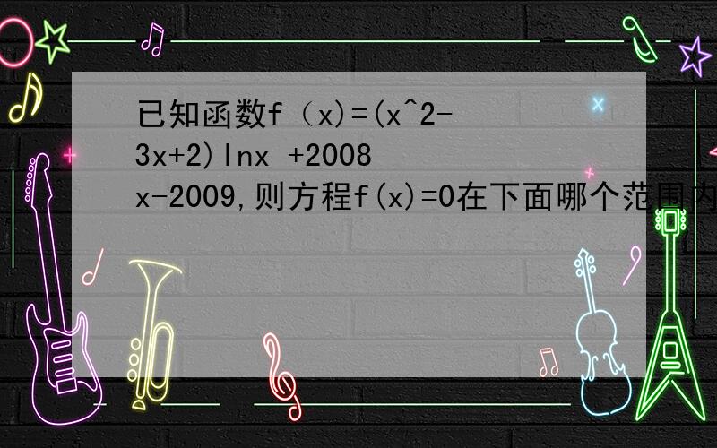 已知函数f（x)=(x^2-3x+2)Inx +2008x-2009,则方程f(x)=0在下面哪个范围内必有实根