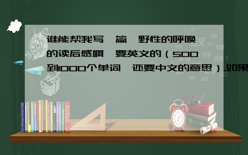 谁能帮我写一篇《野性的呼唤》的读后感啊,要英文的（500到1000个单词,还要中文的意思）.如果没有的话中文的也行