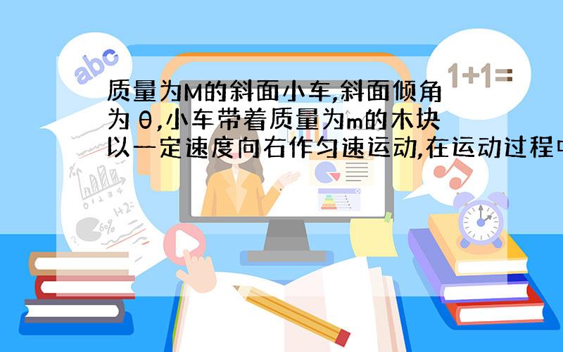 质量为M的斜面小车,斜面倾角为θ,小车带着质量为m的木块以一定速度向右作匀速运动,在运动过程中突然将木块释放,让其研斜面