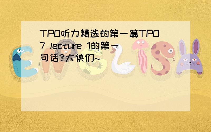 TPO听力精选的第一篇TPO7 lecture 1的第一句话?大侠们~