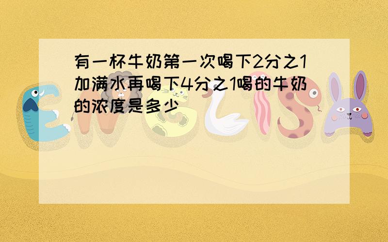 有一杯牛奶第一次喝下2分之1加满水再喝下4分之1喝的牛奶的浓度是多少