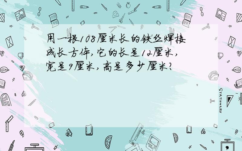 用一根108厘米长的铁丝焊接成长方体,它的长是12厘米,宽是9厘米,高是多少厘米?