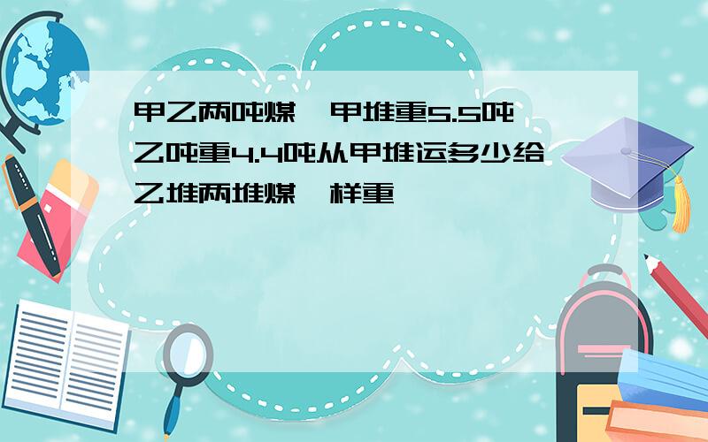 甲乙两吨煤,甲堆重5.5吨,乙吨重4.4吨从甲堆运多少给乙堆两堆煤一样重