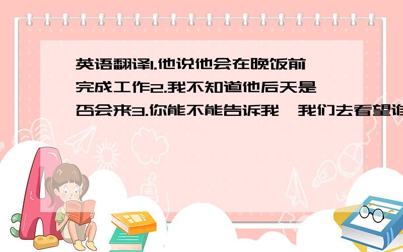 英语翻译1.他说他会在晚饭前完成工作2.我不知道他后天是否会来3.你能不能告诉我,我们去看望谁?4.我不知道谁给我买了礼