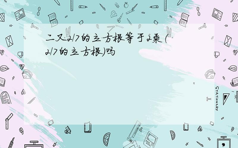 二又2/7的立方根等于2乘（2/7的立方根）吗