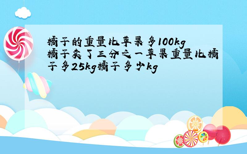 橘子的重量比苹果多100kg橘子卖了三分之一苹果重量比橘子多25kg橘子多少kg