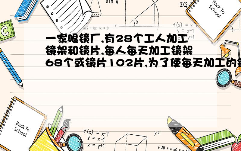 一家眼镜厂,有28个工人加工镜架和镜片,每人每天加工镜架68个或镜片102片,为了使每天加工的镜架和镜片成